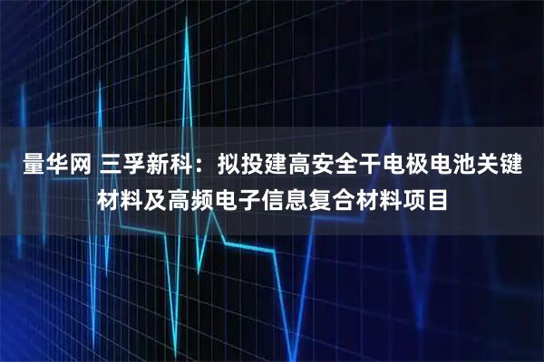 量华网 三孚新科：拟投建高安全干电极电池关键材料及高频电子信息复合材料项目
