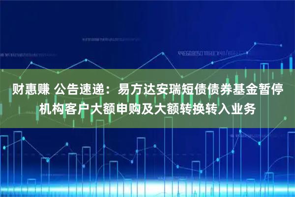 财惠赚 公告速递:易方达安瑞短债债券基金暂停机构客户大额申购及大额转换转入业务
