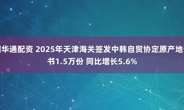 国华通配资 2025年天津海关签发中韩自贸协定原产地证书1.5万份 同比增长5.6%