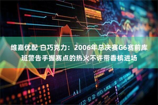维嘉优配 白巧克力：2006年总决赛G6赛前库班警告手握赛点的热火不许带香槟进场