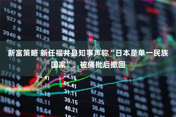 新富策略 新任福井县知事声称“日本是单一民族国家”，被痛批后撤回
