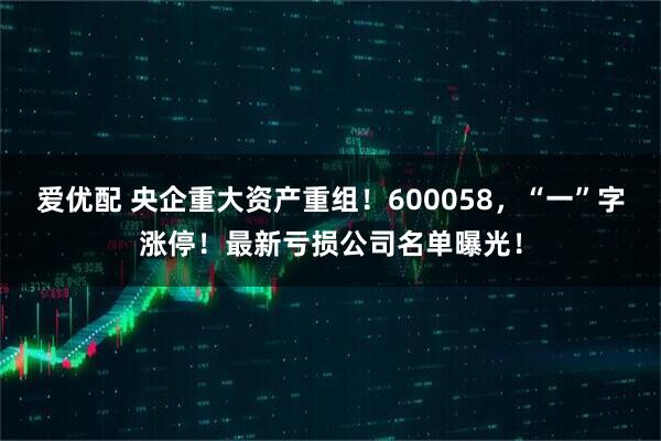 爱优配 央企重大资产重组！600058，“一”字涨停！最新亏损公司名单曝光！