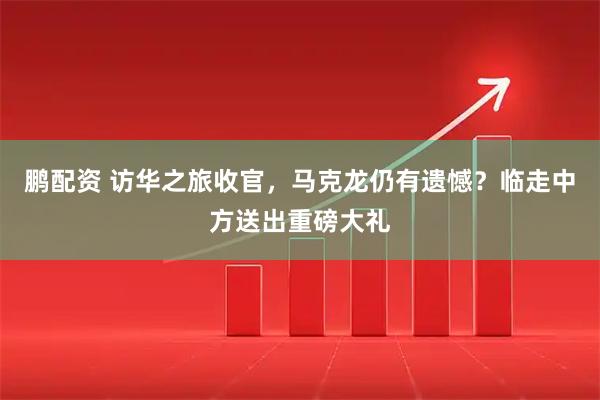 鹏配资 访华之旅收官，马克龙仍有遗憾？临走中方送出重磅大礼