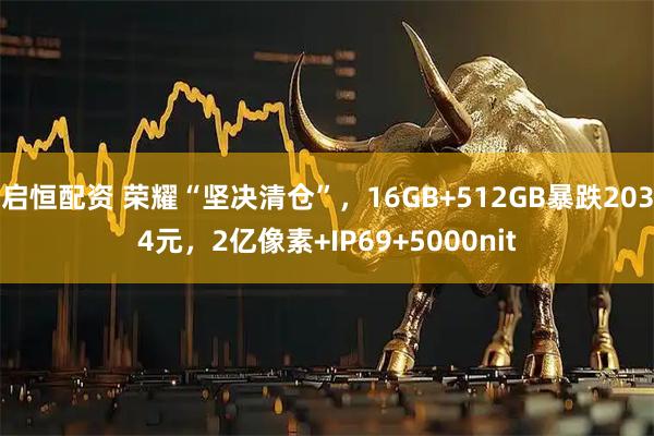 启恒配资 荣耀“坚决清仓”,16GB+512GB暴跌2034元,2亿像素+IP69+5000nit