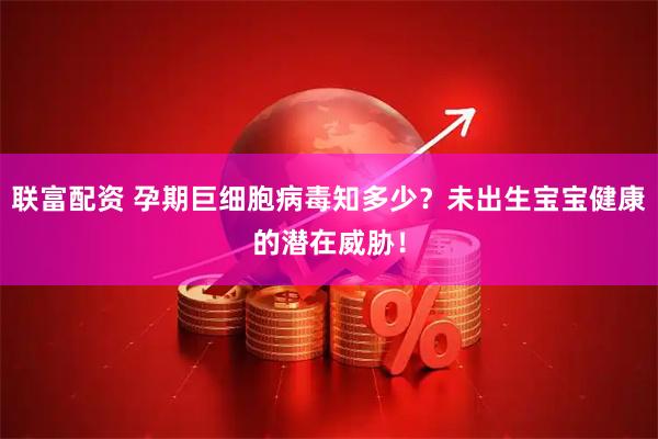 联富配资 孕期巨细胞病毒知多少？未出生宝宝健康的潜在威胁！