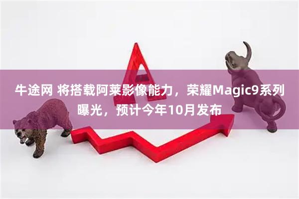 牛途网 将搭载阿莱影像能力，荣耀Magic9系列曝光，预计今年10月发布